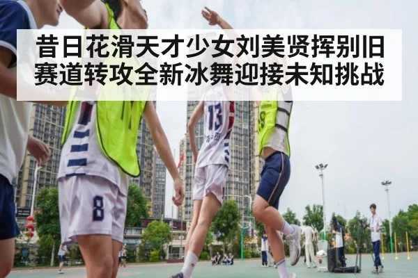 昔日花滑天才少女刘美贤挥别旧赛道转攻全新冰舞迎接未知挑战